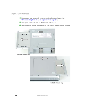 Page 116106
Chapter 7: Using Multimedia
www.gateway.com
4Disconnect your notebook from the optional port replicator (see 
“Disconnecting from the port replicator” on page 274).
5Turn your notebook over so the bottom is facing up.
6Slide and hold the bay module latch. The module may move out slightly.
Right-side modular bay
Left-side modular bay 