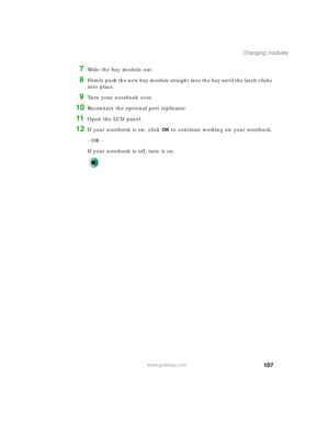 Page 117107
Changing modules
www.gateway.com
7Slide the bay module out.
8Firmly push the new bay module straight into the bay until the latch clicks 
into place.
9Turn your notebook over.
10Reconnect the optional port replicator.
11Open the LCD panel.
12If your notebook is on, click OK to continue working on your notebook.
- OR -
If your notebook is off, turn it on. 