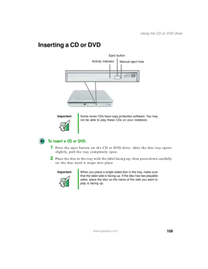 Page 119109
Using the CD or DVD drive
www.gateway.com
Inserting a CD or DVD
To insert a CD or DVD:
1Press the eject button on the CD or DVD drive. After the disc tray opens 
slightly, pull the tray completely open.
2Place the disc in the tray with the label facing up, then press down carefully 
on the disc until it snaps into place
ImportantSome music CDs have copy protection software. You may 
not be able to play these CDs on your notebook.
ImportantWhen you place a single-sided disc in the tray, make sure...