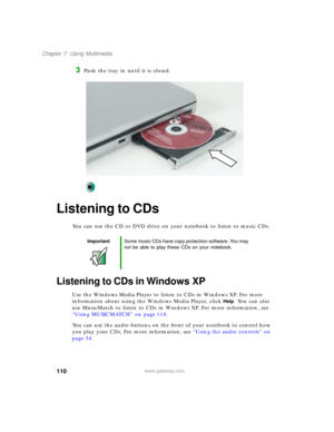 Page 120110
Chapter 7: Using Multimedia
www.gateway.com
3Push the tray in until it is closed.
Listening to CDs
You can use the CD or DVD drive on your notebook to listen to music CDs.
Listening to CDs in Windows XP
Use the Windows Media Player to listen to CDs in Windows XP. For more 
information about using the Windows Media Player, click 
Help. You can also 
use MusicMatch to listen to CDs in Windows XP. For more information, see 
“Using MUSICMATCH” on page 114.
You can use the audio buttons on the front of...