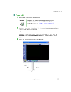 Page 121111
Listening to CDs
www.gateway.com
To play a CD:
1Insert a CD into the CD or DVD drive.
2If a dialog box opens with a list of CD players, click Windows Media Player. 
The Windows Media Player opens.
- OR - 
If a dialog box does not open with a list of CD players, click 
Start, All 
Programs
, then click Windows Media Player. The Windows Media Player 
opens.
3When the media player opens, click (play).
ImportantIf the drive you want to use is not in the modular bay, you 
need to swap modules. For more...