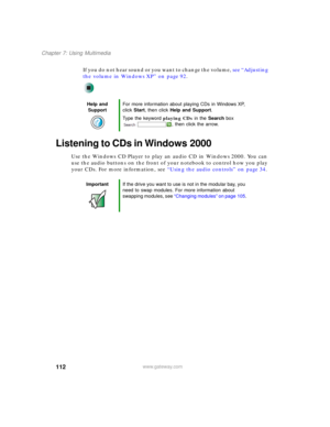 Page 122112
Chapter 7: Using Multimedia
www.gateway.com
If you do not hear sound or you want to change the volume, see “Adjusting 
the volume in Windows XP” on page 92.
Listening to CDs in Windows 2000
Use the Windows CD Player to play an audio CD in Windows 2000. You can 
use the audio buttons on the front of your notebook to control how you play 
your CDs. For more information, see “Using the audio controls” on page 34.
Help and 
SupportFor more information about playing CDs in Windows XP, 
click Start, then...