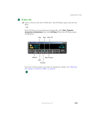 Page 123113
Listening to CDs
www.gateway.com
To play a CD:
■Insert a CD into the CD or DVD drive. The CD Player opens and the CD 
plays.
- OR -
If the CD does not start playing automatically, click 
Start, Programs, 
Accessories, Entertainment, then click CD Player. When the CD Player opens, 
click (play).
If you do not hear sound or you want to change the volume, see “Adjusting 
the volume in Windows 2000” on page 95.
PlayStop
PreviousSkip Forward
Next RewindEject CD 