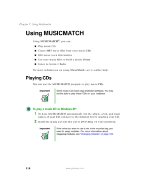 Page 124114
Chapter 7: Using Multimedia
www.gateway.com
Using MUSICMATCH
Using MUSICMATCH®, you can:
■Play music CDs
■Create MP3 music files from your music CDs
■Edit music track information
■Use your music files to build a music library
■Listen to Internet Radio
For more information on using MusicMatch, see its online help.
Playing CDs
You can use the MUSICMATCH program to play music CDs.
To play a music CD in Windows XP:
1To have MUSICMATCH automatically list the album, artist, and track 
names of your CD,...