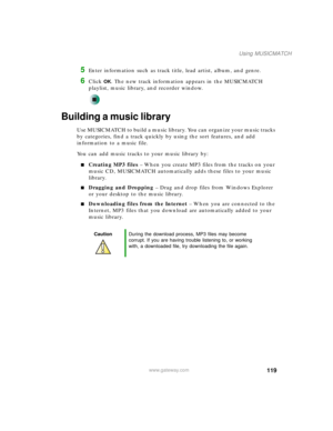 Page 129119
Using MUSICMATCH
www.gateway.com
5Enter information such as track title, lead artist, album, and genre.
6Click OK. The new track information appears in the MUSICMATCH 
playlist, music library, and recorder window.
Building a music library
Use MUSICMATCH to build a music library. You can organize your music tracks 
by categories, find a track quickly by using the sort features, and add 
information to a music file.
You can add music tracks to your music library by:
■Creating MP3 files – When you...