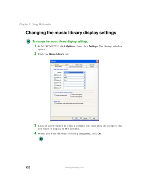 Page 130120
Chapter 7: Using Multimedia
www.gateway.com
Changing the music library display settings
To change the music library display settings:
1In MUSICMATCH, click Options, then click Settings. The Settings window 
opens.
2Click the Music Library tab.
3Click an arrow button to open a column list, then click the category that 
you want to display in the column.
4When you have finished selecting categories, clickOK. 