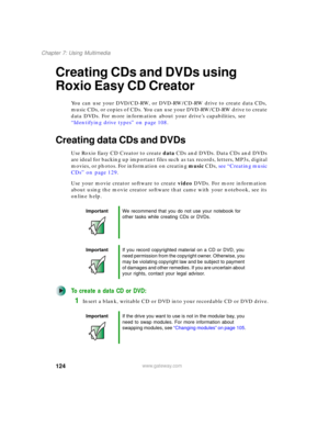 Page 134124
Chapter 7: Using Multimedia
www.gateway.com
Creating CDs and DVDs using 
Roxio Easy CD Creator
You can use your DVD/CD-RW, or DVD-RW/CD-RW drive to create data CDs, 
music CDs, or copies of CDs. You can use your DVD-RW/CD-RW drive to create 
data DVDs. For more information about your drive’s capabilities, see 
“Identifying drive types” on page 108.
Creating data CDs and DVDs
Use Roxio Easy CD Creator to create data CDs and DVDs. Data CDs and DVDs 
are ideal for backing up important files such as tax...