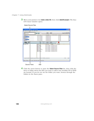 Page 136126
Chapter 7: Using Multimedia
www.gateway.com
3Move your pointer over make a data CD, then click dataCD project. The Easy 
CD Creator window opens.
4Click the arrow button to open the Select Source Files list, then click the 
drive or folder where the files you want to add to the writable CD or DVD 
are located. If you do not see the folder you want, browse through the 
folders in the Source pane.
Source Pane  Add Select Source Files  