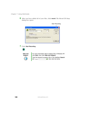 Page 138128
Chapter 7: Using Multimedia
www.gateway.com
6After you have added all of your files, click record. The Record CD Setup 
dialog box opens.
7Click Start Recording.
Help and 
SupportFor more information about creating CDs in Windows XP, 
click Start, then click Help and Support.
Type the keyword creating CDs in the HelpSpot Search 
box  , then click the arrow.
Start Recording 