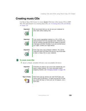 Page 139129
Creating CDs and DVDs using Roxio Easy CD Creator
www.gateway.com
Creating music CDs
Use Roxio Easy CD Creator to create music CDs from other music CDs or MP3 
files. For information on creating data CDs, see “Creating data CDs and DVDs” 
on page 124.
To create music CDs:
1Insert a blank, writable CD into your recordable CD drive.
ImportantWe recommend that you do not use your notebook for 
other tasks while creating CDs.
ImportantIf you record copyrighted material to a CD or DVD, you 
need...