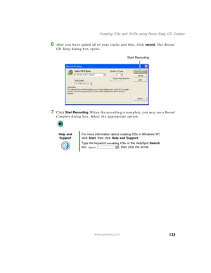 Page 143133
Creating CDs and DVDs using Roxio Easy CD Creator
www.gateway.com
6After you have added all of your tracks and files, click record. The Record 
CD Setup dialog box opens.
7Click Start Recording. When the recording is complete, you may see a Record 
Complete dialog box. Select the appropriate option.
Help and 
SupportFor more information about creating CDs in Windows XP, 
click Start, then click Help and Support.
Type the keyword creating CDs in the HelpSpot Search 
box  , then click the arrow.
Start...