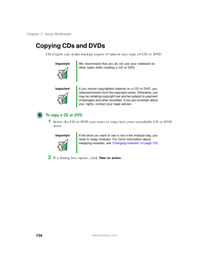 Page 144134
Chapter 7: Using Multimedia
www.gateway.com
Copying CDs and DVDs
CD Copier can make backup copies of almost any type of CD or DVD.
To copy a CD or DVD:
1Insert the CD or DVD you want to copy into your recordable CD or DVD 
drive.
2If a dialog box opens, click Take no action.
ImportantWe recommend that you do not use your notebook for 
other tasks while creating a CD or DVD.
ImportantIf you record copyrighted material on a CD or DVD, you 
need permission from the copyright owner. Otherwise, you 
may...