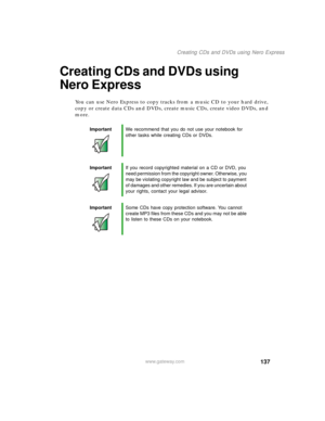 Page 147137
Creating CDs and DVDs using Nero Express
www.gateway.com
Creating CDs and DVDs using 
Nero Express
You can use Nero Express to copy tracks from a music CD to your hard drive, 
copy or create data CDs and DVDs, create music CDs, create video DVDs, and 
more.
ImportantWe recommend that you do not use your notebook for 
other tasks while creating CDs or DVDs.
ImportantIf you record copyrighted material on a CD or DVD, you 
need permission from the copyright owner. Otherwise, you 
may be violating...