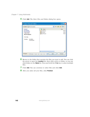 Page 150140
Chapter 7: Using Multimedia
www.gateway.com
5Click Add. The Select Files and Folders dialog box opens.
6Browse to the folder that contains the files you want to add. You can click 
the arrow to open the 
Location list, then click a drive or folder, or you can 
click folders in the 
Name list. Press and hold the CTRL key to select multiple 
files.
7Click Add. You can continue to select files and click Add.
8After you select all your files, click Finished. 