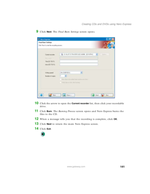 Page 151141
Creating CDs and DVDs using Nero Express
www.gateway.com
9Click Next. The Final Burn Settings screen opens.
10Click the arrow to open the Current recorder list, then click your recordable 
drive.
11Click Burn. The Burning Process screen opens and Nero Express burns the 
files to the CD.
12When a message tells you that the recording is complete, click OK.
13Click Next to return the main Nero Express screen.
14Click Exit. 