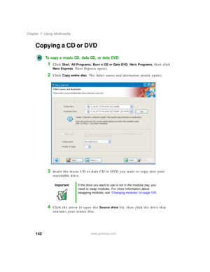 Page 152142
Chapter 7: Using Multimedia
www.gateway.com
Copying a CD or DVD
To copy a music CD, data CD, or data DVD:
1Click Start, All Programs, Burn a CD or Data DVD, Nero Programs, then click 
Nero Express. Nero Express opens.
2Click Copy entire disc. The Select source and destination screen opens.
3Insert the music CD or data CD or DVD you want to copy into your 
recordable drive.
4Click the arrow to open the Source drive list, then click the drive that 
contains your source disc.
ImportantIf the drive you...