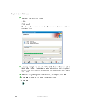 Page 154144
Chapter 7: Using Multimedia
www.gateway.com
7Wait until the dialog box closes.
- OR -
Click 
Cancel.
The Burning Process screen opens. Nero Express copies the tracks or files to 
your hard drive.
8A message prompts you to insert a CD or DVD. Remove the source CD or 
DVD, insert a blank, writable CD or DVD, then wait for the message box 
to close. Nero Express copies the files from your hard drive to the writable 
CD or DVD.
9When a message tells you that the recording is complete, click OK.
10Click...