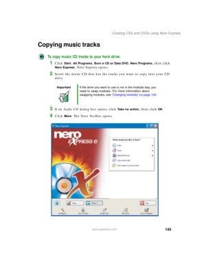 Page 155145
Creating CDs and DVDs using Nero Express
www.gateway.com
Copying music tracks
To copy music CD tracks to your hard drive:
1Click Start, All Programs, Burn a CD or Data DVD, Nero Programs, then click 
Nero Express. Nero Express opens.
2Insert the music CD that has the tracks you want to copy into your CD 
drive.
3If an Audio CD dialog box opens, click Take no action, then click OK.
4Click More. The Nero Toolbar opens.
ImportantIf the drive you want to use is not in the modular bay, you 
need to swap...