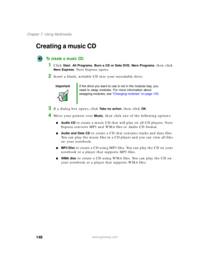 Page 158148
Chapter 7: Using Multimedia
www.gateway.com
Creating a music CD
To create a music CD:
1Click Start, All Programs, Burn a CD or Data DVD, Nero Programs, then click 
Nero Express. Nero Express opens.
2Insert a blank, writable CD into your recordable drive.
3If a dialog box opens, click Take no action, then click OK.
4Move your pointer over Music, then click one of the following options:
■Audio CD to create a music CD that will play on all CD players. Nero 
Express converts MP3 and WMA files to Audio CD...