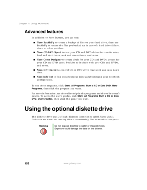 Page 162152
Chapter 7: Using Multimedia
www.gateway.com
Advanced features
In addition to Nero Express, you can use:
■Nero BackItUp to create a backup of files on your hard drive, then use 
BackItUp to restore the files you backed up in case of a hard drive failure, 
virus, or other problem.
■Nero CD-DVD Speed to test your CD and DVD drives for transfer rates, 
load and eject times, seek and access times, and more.
■Nero Cover Designer to create labels for your CDs and DVDs, covers for 
your CD and DVD cases,...