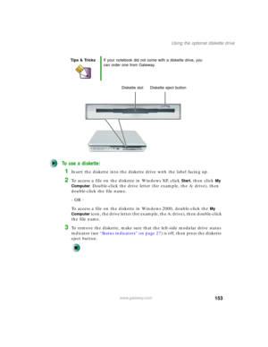 Page 163153
Using the optional diskette drive
www.gateway.com
To use a diskette:
1Insert the diskette into the diskette drive with the label facing up.
2To access a file on the diskette in Windows XP, click Start, then click My 
Computer
. Double-click the drive letter (for example, the A: drive), then 
double-click the file name.
- OR -
To access a file on the diskette in Windows 2000, double-click the 
My 
Computer
 icon, the drive letter (for example, the A: drive), then double-click 
the file name.
3To...