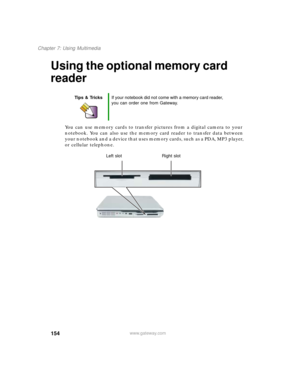 Page 164154
Chapter 7: Using Multimedia
www.gateway.com
Using the optional memory card 
reader
You can use memory cards to transfer pictures from a digital camera to your 
notebook. You can also use the memory card reader to transfer data between 
your notebook and a device that uses memory cards, such as a PDA, MP3 player, 
or cellular telephone.
Tips & TricksIf your notebook did not come with a memory card reader, 
you can order one from Gateway.
Left slot
Right slot 