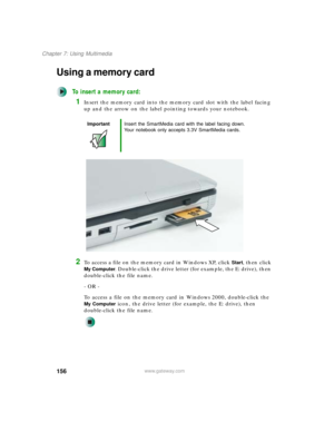 Page 166156
Chapter 7: Using Multimedia
www.gateway.com
Using a memory card
To insert a memory card:
1Insert the memory card into the memory card slot with the label facing 
up and the arrow on the label pointing towards your notebook.
2To access a file on the memory card in Windows XP, click Start, then click 
My Computer. Double-click the drive letter (for example, the E: drive), then 
double-click the file name.
- OR -
To access a file on the memory card in Windows 2000, double-click the 
My Computer icon,...