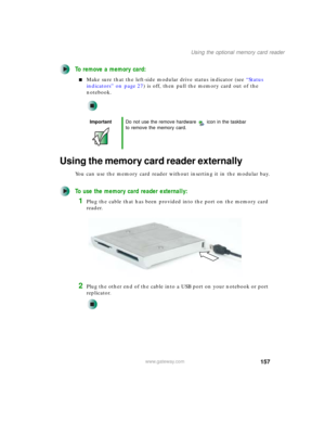 Page 167157
Using the optional memory card reader
www.gateway.com
To remove a memory card:
■Make sure that the left-side modular drive status indicator (see “Status 
indicators” on page 27) is off, then pull the memory card out of the 
notebook.
Using the memory card reader externally
You can use the memory card reader without inserting it in the modular bay.
To use the memory card reader externally:
1Plug the cable that has been provided into the port on the memory card 
reader.
2Plug the other end of the cable...