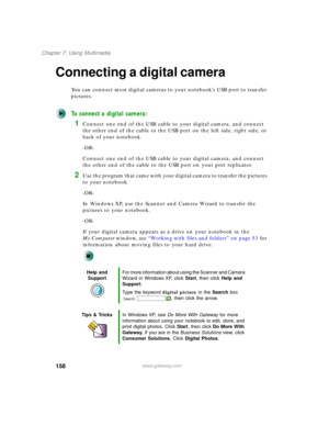 Page 168158
Chapter 7: Using Multimedia
www.gateway.com
Connecting a digital camera
You can connect most digital cameras to your notebook’s USB port to transfer 
pictures.
To connect a digital camera:
1Connect one end of the USB cable to your digital camera, and connect 
the other end of the cable to the USB port on the left side, right side, or 
back of your notebook.
-OR-
Connect one end of the USB cable to your digital camera, and connect 
the other end of the cable to the USB port on your port replicator....
