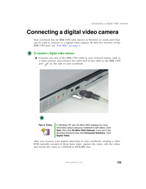 Page 169159
Connecting a digital video camera
www.gateway.com
Connecting a digital video camera
Your notebook has an IEEE 1394 (also known as Firewire or i.Link) port that 
can be used to connect to a digital video camera. To find the location of the 
IEEE 1394 port, see “Left Side” on page 3.
To connect a digital video camera:
■Connect one end of the IEEE 1394 cable to your external source, such as 
a video camera, and connect the other end of the cable to the IEEE 1394 
port on the side of your notebook.
After...