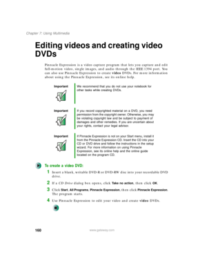 Page 170160
Chapter 7: Using Multimedia
www.gateway.com
Editing videos and creating video 
DVDs
Pinnacle Expression is a video capture program that lets you capture and edit 
full-motion video, single images, and audio through the IEEE 1394 port. You 
can also use Pinnacle Expression to create video DVDs. For more information 
about using the Pinnacle Expression, see its online help.
To create a video DVD:
1Insert a blank, writable DVD-R or DVD-RW disc into your recordable DVD 
drive.
2If a CD Drive dialog box...
