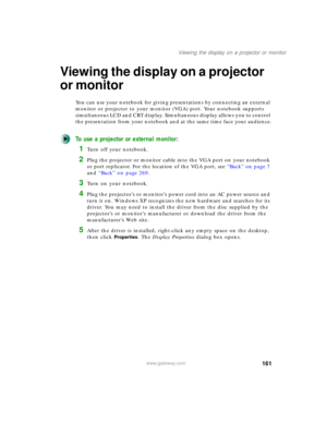 Page 171161
Viewing the display on a projector or monitor
www.gateway.com
Viewing the display on a projector 
or monitor
You can use your notebook for giving presentations by connecting an external 
monitor or projector to your monitor (VGA) port. Your notebook supports 
simultaneous LCD and CRT display. Simultaneous display allows you to control 
the presentation from your notebook and at the same time face your audience.
To use a projector or external monitor:
1Turn off your notebook.
2Plug the projector or...