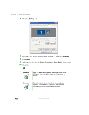 Page 172162
Chapter 7: Using Multimedia
www.gateway.com
6Click the Settings tab.
7Right-click the second monitor icon (labeled 2), then click Attached.
8Click Apply.
9Adjust properties such as Screen Resolution or Color Quality if necessary.
10Click OK.
ImportantPress FN+F3 to switch between viewing the display on the 
LCD panel and viewing the display on the projector or 
monitor.
ImportantIf an external monitor or projector is connected, your 
notebook turns off the LCD panel, but does not enter 
Standby mode,...