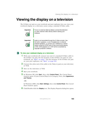 Page 173163
Viewing the display on a television
www.gateway.com
Viewing the display on a television
The S-Video out jack on your notebook and port replicator lets you view your 
notebook display on a television screen using a standard S-Video cable.
To view your notebook display on a television:
1With your notebook off, connect one end of a standard S-Video cable to 
the S-Video out jack. For the location of the S-Video out jack on your 
notebook, see “Back” on page 7. For the location of the S-Video out jack...