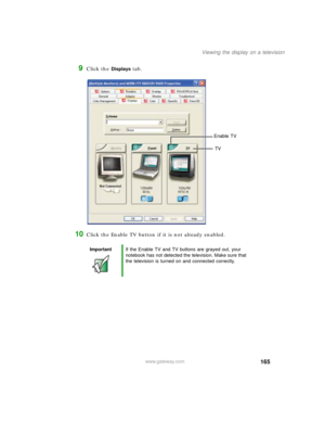 Page 175165
Viewing the display on a television
www.gateway.com
9Click the Displays tab.
10Click the Enable TV button if it is not already enabled.
ImportantIf the Enable TV and TV buttons are grayed out, your 
notebook has not detected the television. Make sure that 
the television is turned on and connected correctly.
Enable TV
TV 