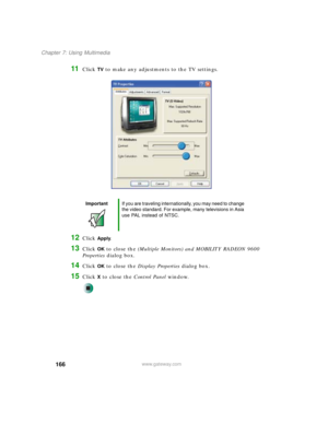 Page 176166
Chapter 7: Using Multimedia
www.gateway.com
11Click TV to make any adjustments to the TV settings.
12Click Apply.
13Click OK to close the (Multiple Monitors) and MOBILITY RADEON 9600 
Properties dialog box.
14Click OK to close the Display Properties dialog box.
15Click X to close the Control Panel window.
ImportantIf you are traveling internationally, you may need to change 
the video standard. For example, many televisions in Asia 
use PAL instead of NTSC. 