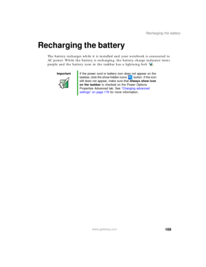 Page 179169
Recharging the battery
www.gateway.com
Recharging the battery
The battery recharges while it is installed and your notebook is connected to 
AC power. While the battery is recharging, the battery charge indicator turns 
purple and the battery icon in the taskbar has a lightning bolt .
ImportantIf the power cord or battery icon does not appear on the 
taskbar, click the show hidden icons button. If the icon 
still does not appear, make sure that Always show icon 
on the taskbar is checked on the Power...