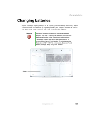 Page 181171
Changing batteries
www.gateway.com
Changing batteries
If your notebook is plugged into an AC outlet, you can change the battery while 
your notebook is turned on. If your notebook is not plugged into an AC outlet, 
you must turn your notebook off while changing the battery.
WarningDanger of explosion if battery is incorrectly replaced.
Replace only with a Gateway M675 battery. Discard used 
batteries according to the manufacturer’s instructions.
The battery used in this device may present a fire or...