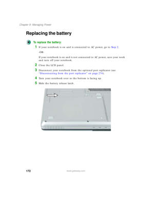 Page 182172
Chapter 8: Managing Power
www.gateway.com
Replacing the battery
To replace the battery:
1If your notebook is on and is connected to AC power, go to Step 2.
-OR-
If your notebook is on and is not connected to AC power, save your work 
and turn off your notebook.
2Close the LCD panel.
3Disconnect your notebook from the optional port replicator (see 
“Disconnecting from the port replicator” on page 274).
4Turn your notebook over so the bottom is facing up.
5Slide the battery release latch. 