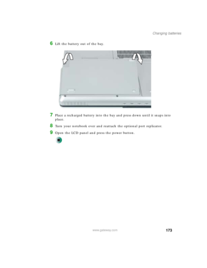 Page 183173
Changing batteries
www.gateway.com
6Lift the battery out of the bay.
7Place a recharged battery into the bay and press down until it snaps into 
place.
8Turn your notebook over and reattach the optional port replicator.
9Open the LCD panel and press the power button. 