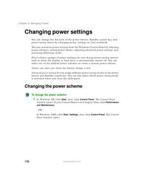 Page 186176
Chapter 8: Managing Power
www.gateway.com
Changing power settings
You can change the function of the power button, Standby system key, and 
power-saving timers by changing power settings on your notebook.
You can customize power settings from the Windows Control Panel by selecting 
power schemes, setting power alarms, adjusting advanced power settings, and 
activating Hibernate mode.
Power schemes (groups of power settings) let you change power saving options 
such as when the display or hard drive...
