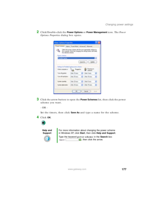 Page 187177
Changing power settings
www.gateway.com
2Click/Double-click the Power Options or Power Management icon. The Power 
Options Properties dialog box opens.
3Click the arrow button to open the Power Schemes list, then click the power 
scheme you want.
- OR -
Set the timers, then click 
Save As and type a name for the scheme.
4Click OK.
Help and 
SupportFor more information about changing the power scheme 
in Windows XP, click Start, then click Help and Support.
Type the keyword power scheme in the Search...