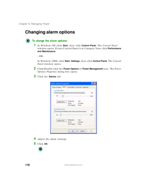 Page 188178
Chapter 8: Managing Power
www.gateway.com
Changing alarm options
To change the alarm options:
1In Windows XP, click Start, then click Control Panel. The Control Panel 
window opens. If your Control Panel is in Category View, click 
Performance 
and Maintenance
.
- OR -
In Windows 2000, click 
Start, Settings, then click Control Panel. The Control 
Panel window opens.
2Click/Double-click the Power Options or Power Management icon. The Power 
Options Properties dialog box opens.
3Click the Alarms tab....