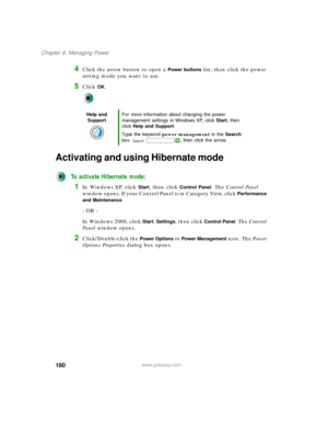 Page 190180
Chapter 8: Managing Power
www.gateway.com
4Click the arrow button to open a Power buttons list, then click the power 
setting mode you want to use.
5Click OK.
Activating and using Hibernate mode
To activate Hibernate mode:
1In Windows XP, click Start, then click Control Panel. The Control Panel 
window opens. If your Control Panel is in Category View, click 
Performance 
and Maintenance
.
- OR -
In Windows 2000, click 
Start, Settings, then click Control Panel. The Control 
Panel window opens....