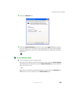 Page 191181
Changing power settings
www.gateway.com
3Click the Hibernate tab.
4Click the Enable hibernation check box, then click Apply. Hibernate mode is 
now an option you can select on the Advanced tab in the Power Options 
Properties dialog box and in the Tu r n O f f C o m p u t e r or Shut Down Windows 
dialog box.
To use Hibernate mode:
■As an automatic power savings mode:
Open the Power Options Properties dialog box, then click the 
Power Schemes 
tab. Click the arrow button to open a 
System hibernates...