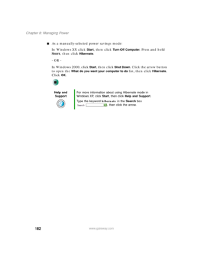 Page 192182
Chapter 8: Managing Power
www.gateway.com
■As a manually-selected power savings mode:
In Windows XP, click 
Start, then click Tu r n O f f C o m p u t e r. Press and hold 
S
HIFT, then click Hibernate.
- OR -
In Windows 2000, click 
Start, then click Shut Down. Click the arrow button 
to open the 
What do you want your computer to do list, then click Hibernate. 
Click 
OK.
Help and 
SupportFor more information about using Hibernate mode in 
Windows XP, click Start, then click Help and Support.
Type...