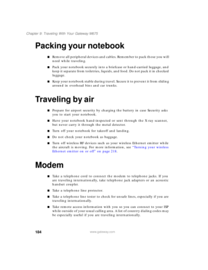 Page 194184
Chapter 9: Traveling With Your Gateway M675
www.gateway.com
Packing your notebook
■Remove all peripheral devices and cables. Remember to pack those you will 
need while traveling.
■Pack your notebook securely into a briefcase or hand-carried luggage, and 
keep it separate from toiletries, liquids, and food. Do not pack it in checked 
luggage.
■K e e p  y o u r  n o t e b o o k  s t a b l e  d u r i n g  t r a v e l .  S e c u r e  i t  t o  p r e v e n t  i t  f r o m  s l i d i n g  
around in...