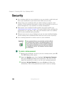 Page 196186
Chapter 9: Traveling With Your Gateway M675
www.gateway.com
Security
■Get a locking cable for your notebook so you can attach a cable lock and 
leave your notebook in your hotel room while you are away.
■Always keep your notebook with you while waiting in airports, train 
stations, or bus terminals. Be ready to claim your notebook as soon as it 
passes through the x-ray machine in security checkpoints.
■Write down your notebook model number and serial number (see 
“Identifying your model” on page 12)...