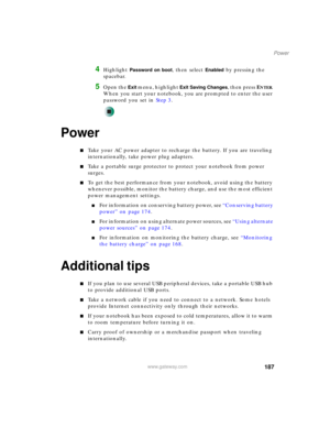 Page 197187
Power
www.gateway.com
4Highlight Password on boot, then select Enabled by pressing the 
spacebar.
5Open the Exit menu, highlight Exit Saving Changes, then press ENTER. 
When you start your notebook, you are prompted to enter the user 
password you set in Step 3.
Power
■Take your AC power adapter to recharge the battery. If you are traveling 
internationally, take power plug adapters.
■Take a portable surge protector to protect your notebook from power 
surges.
■To get the best performance from your...