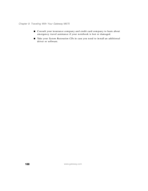 Page 198188
Chapter 9: Traveling With Your Gateway M675
www.gateway.com
■Consult your insurance company and credit card company to learn about 
emergency travel assistance if your notebook is lost or damaged.
■Ta k e  y o u r  System Restoration CDs in case you need to install an additional 
driver or software. 